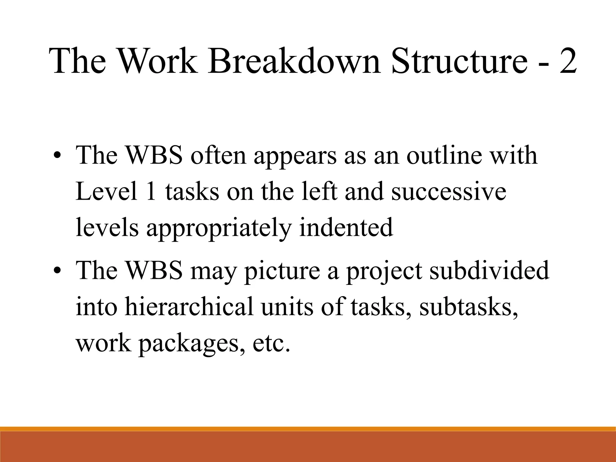 The Work Breakdown Structure - 2
• The WBS often appears as an outline with
Level 1 tasks on the left and successive
levels appropriately indented
• The WBS may picture a project subdivided
into hierarchical units of tasks, subtasks,
work packages, etc.
 