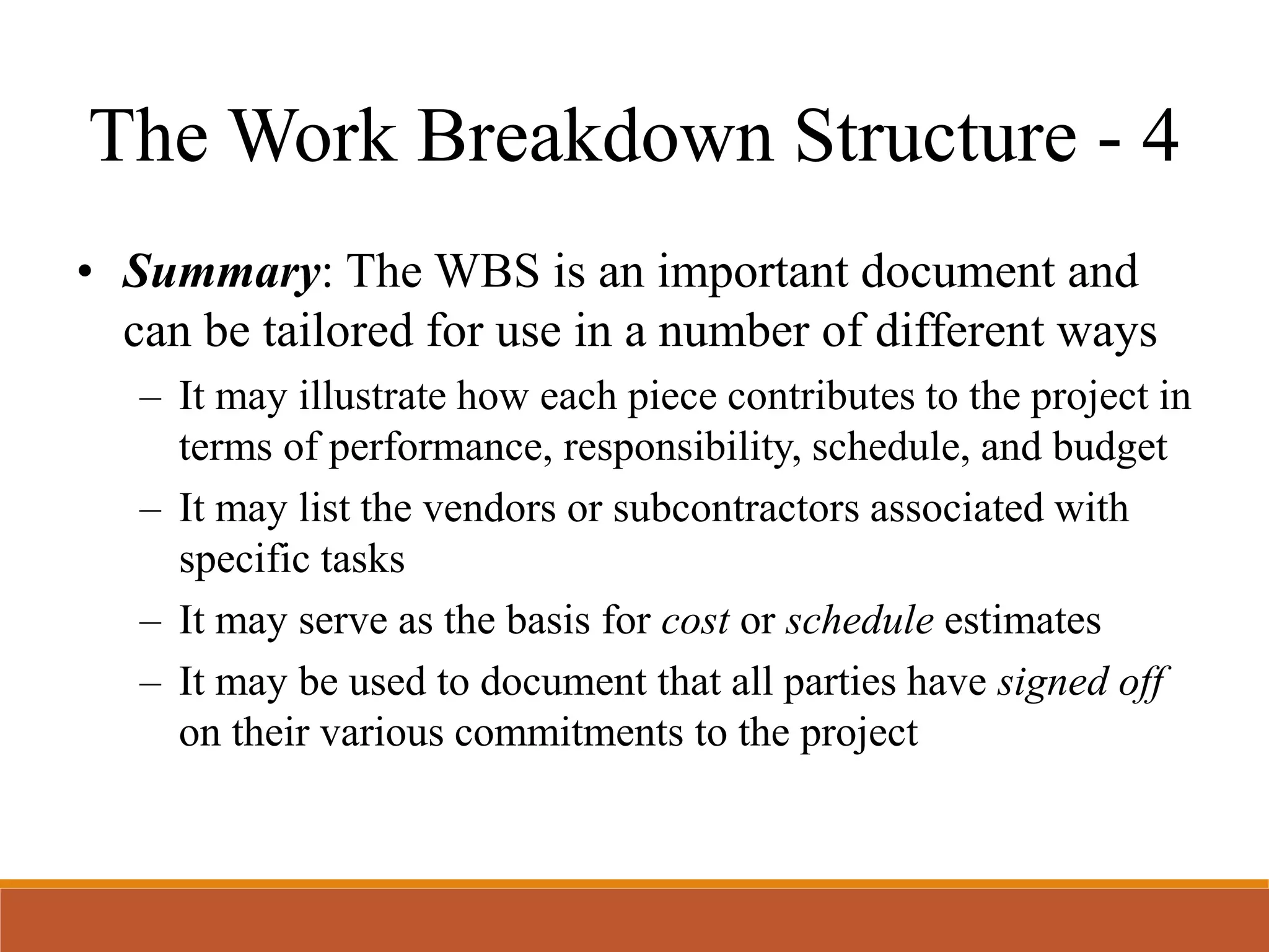 • Summary: The WBS is an important document and
can be tailored for use in a number of different ways
– It may illustrate how each piece contributes to the project in
terms of performance, responsibility, schedule, and budget
– It may list the vendors or subcontractors associated with
specific tasks
– It may serve as the basis for cost or schedule estimates
– It may be used to document that all parties have signed off
on their various commitments to the project
The Work Breakdown Structure - 4
 