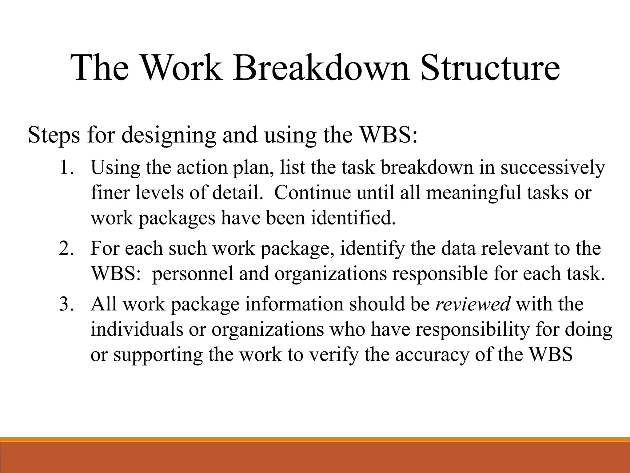 Steps for designing and using the WBS:
1. Using the action plan, list the task breakdown in successively
finer levels of detail. Continue until all meaningful tasks or
work packages have been identified.
2. For each such work package, identify the data relevant to the
WBS: personnel and organizations responsible for each task.
3. All work package information should be reviewed with the
individuals or organizations who have responsibility for doing
or supporting the work to verify the accuracy of the WBS
The Work Breakdown Structure
 
