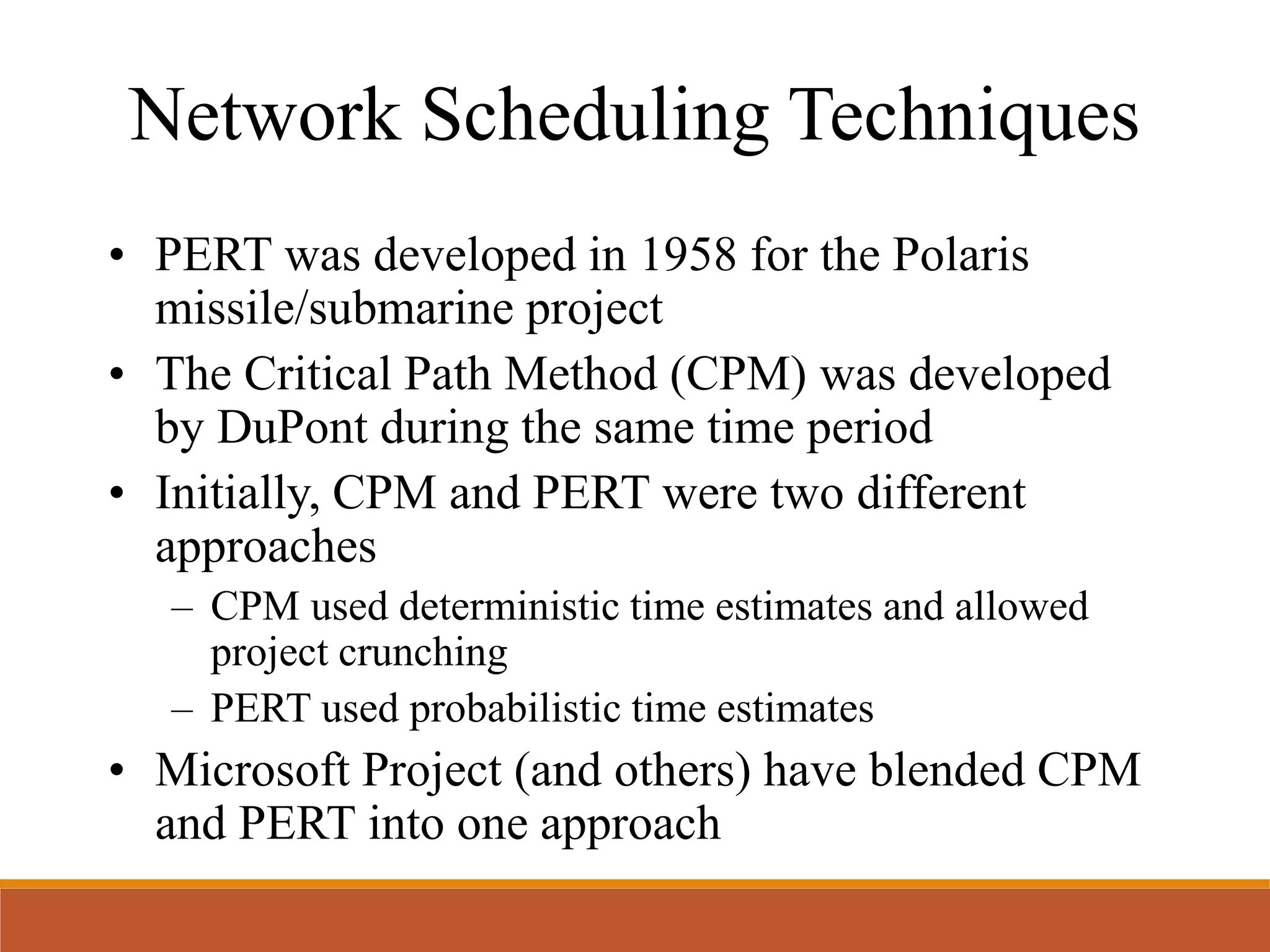 Network Scheduling Techniques
• PERT was developed in 1958 for the Polaris
missile/submarine project
• The Critical Path Method (CPM) was developed
by DuPont during the same time period
• Initially, CPM and PERT were two different
approaches
– CPM used deterministic time estimates and allowed
project crunching
– PERT used probabilistic time estimates
• Microsoft Project (and others) have blended CPM
and PERT into one approach
 