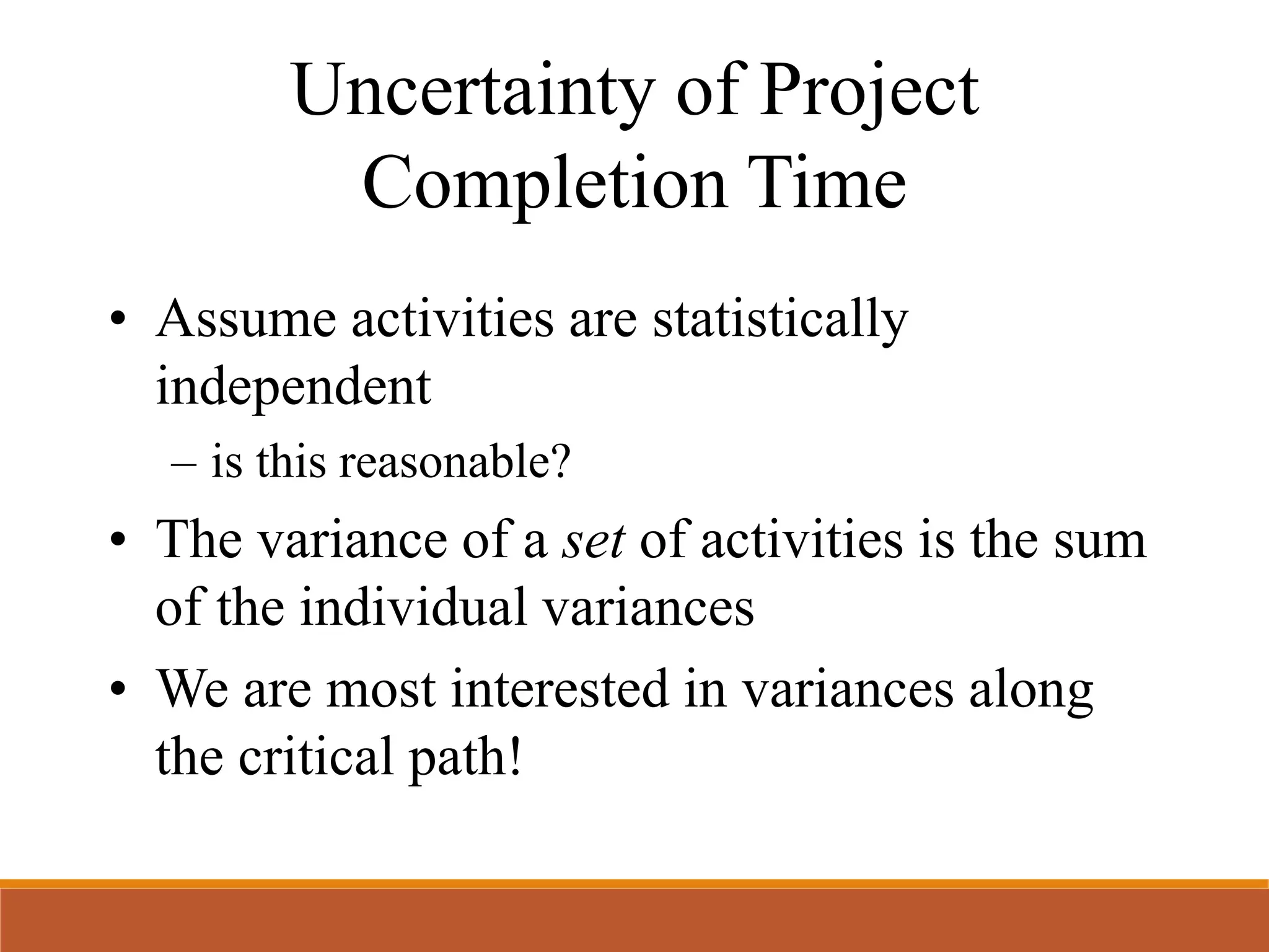 Uncertainty of Project
Completion Time
• Assume activities are statistically
independent
– is this reasonable?
• The variance of a set of activities is the sum
of the individual variances
• We are most interested in variances along
the critical path!
 