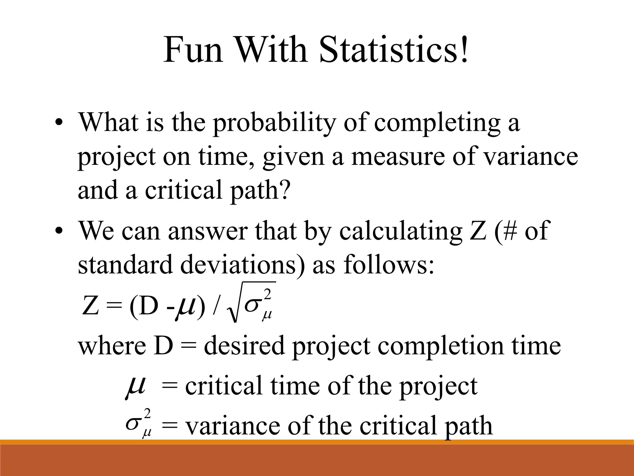 Fun With Statistics!
• What is the probability of completing a
project on time, given a measure of variance
and a critical path?
• We can answer that by calculating Z (# of
standard deviations) as follows:
Z = (D - ) /
where D = desired project completion time
= critical time of the project
= variance of the critical path
2


2

 