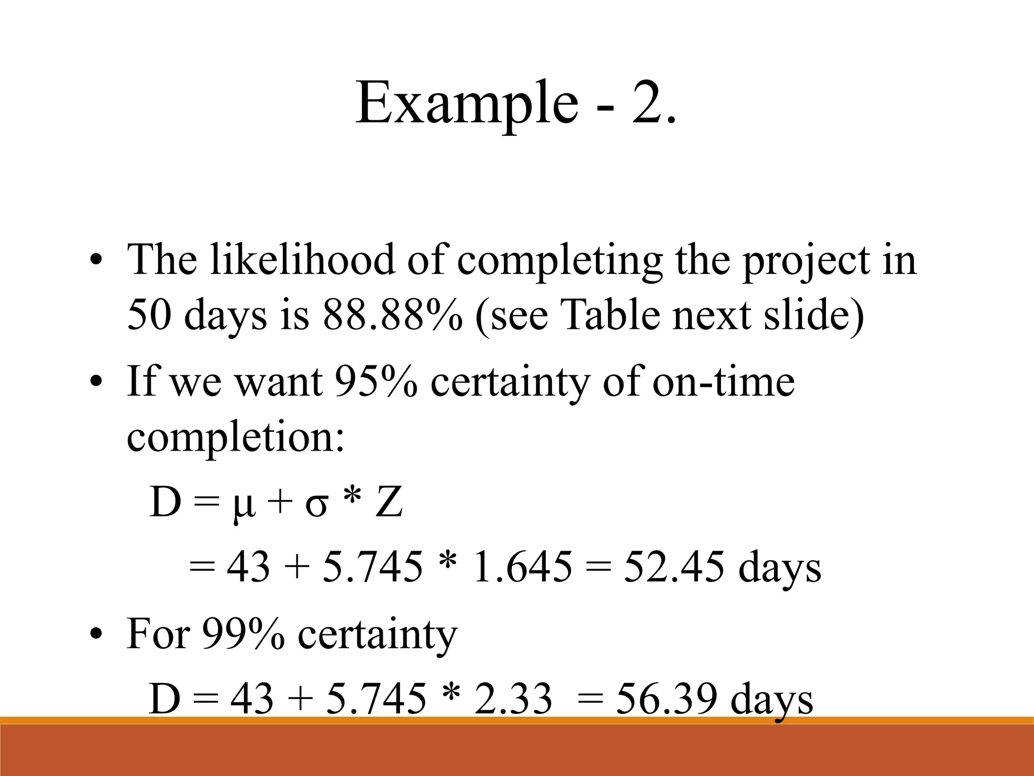 Example - 2.
• The likelihood of completing the project in
50 days is 88.88% (see Table next slide)
• If we want 95% certainty of on-time
completion:
D = μ + σ * Z
= 43 + 5.745 * 1.645 = 52.45 days
• For 99% certainty
D = 43 + 5.745 * 2.33 = 56.39 days
 