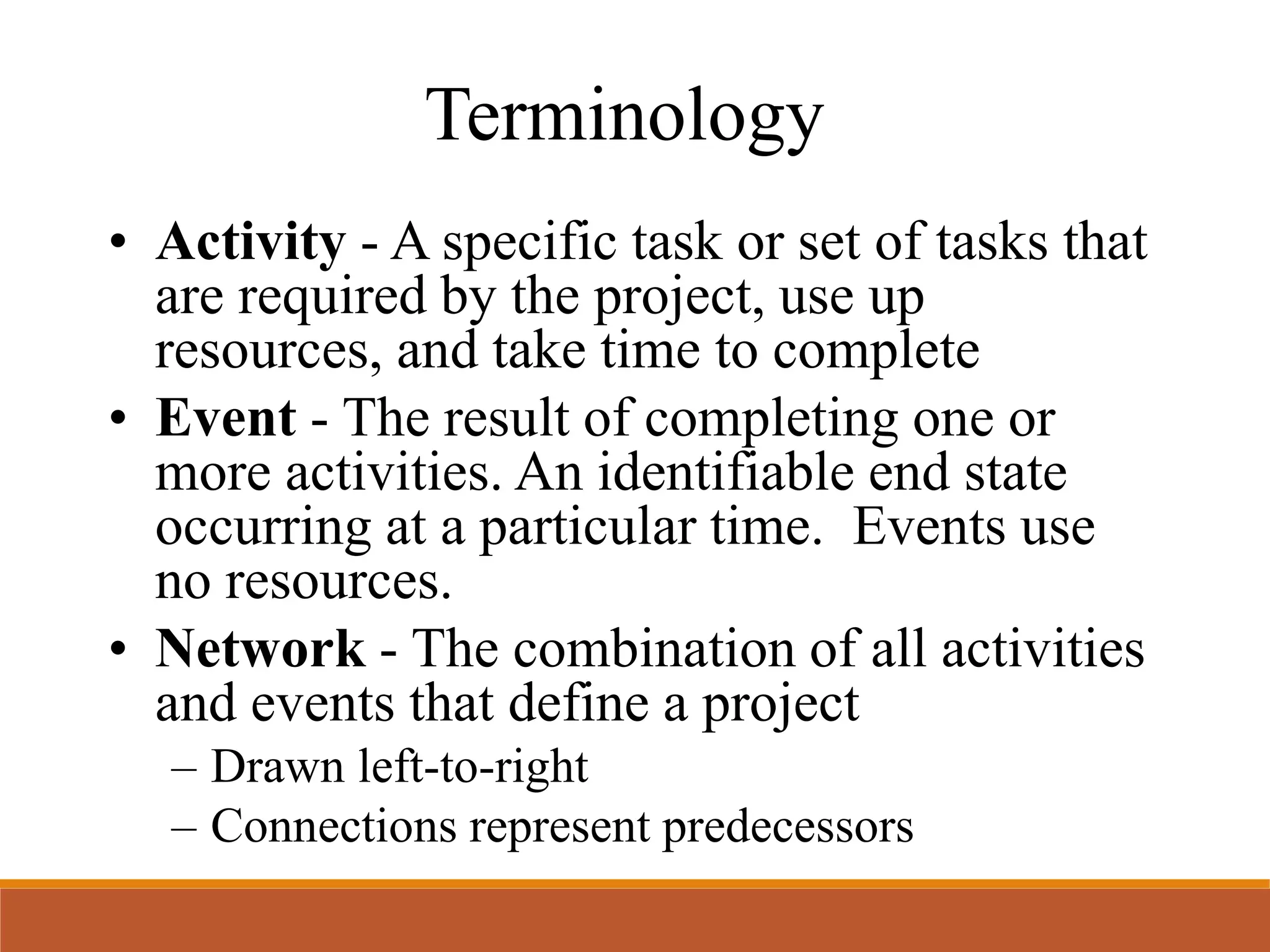 Terminology
• Activity - A specific task or set of tasks that
are required by the project, use up
resources, and take time to complete
• Event - The result of completing one or
more activities. An identifiable end state
occurring at a particular time. Events use
no resources.
• Network - The combination of all activities
and events that define a project
– Drawn left-to-right
– Connections represent predecessors
 