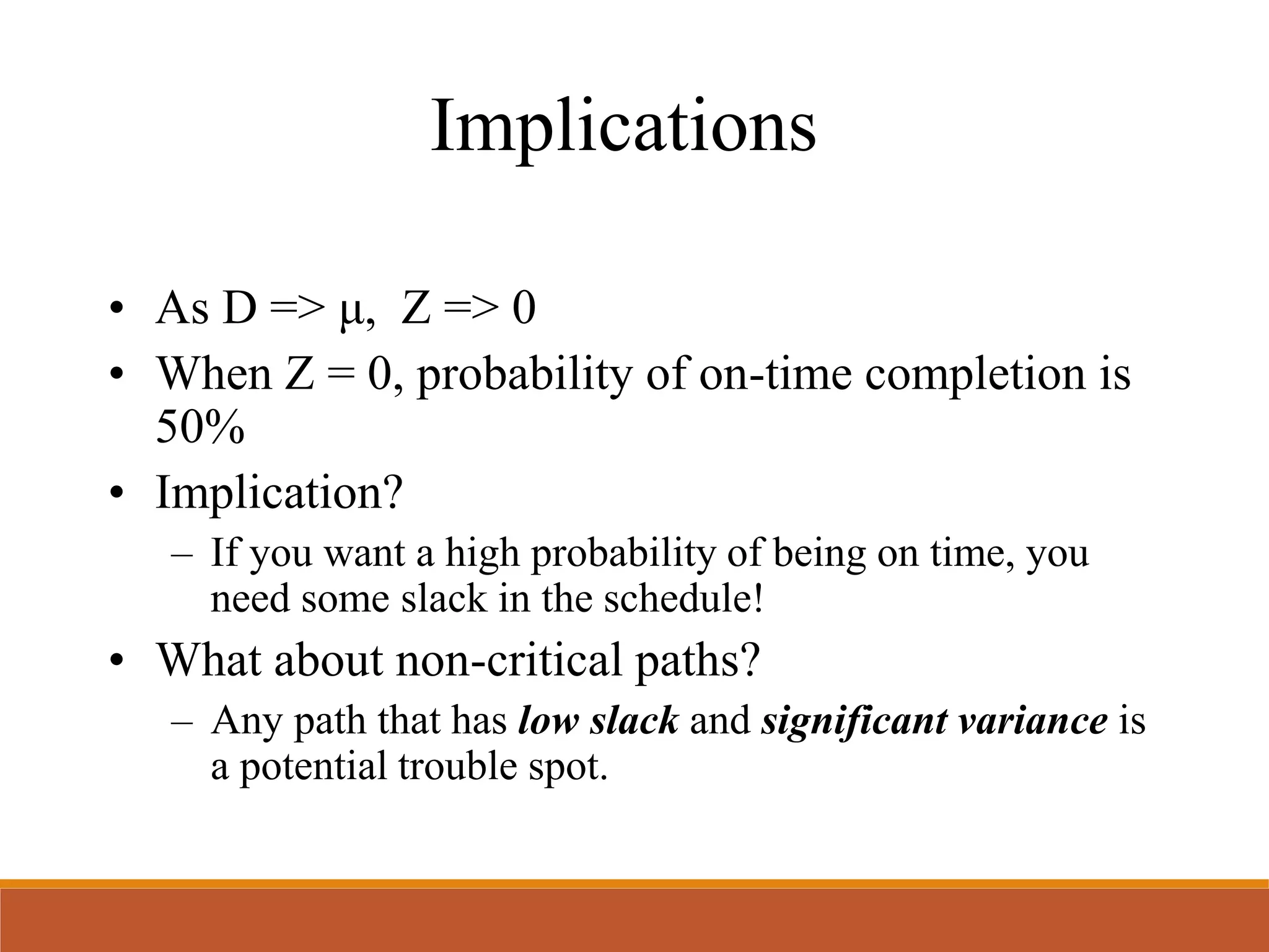 Implications
• As D => μ, Z => 0
• When Z = 0, probability of on-time completion is
50%
• Implication?
– If you want a high probability of being on time, you
need some slack in the schedule!
• What about non-critical paths?
– Any path that has low slack and significant variance is
a potential trouble spot.
 