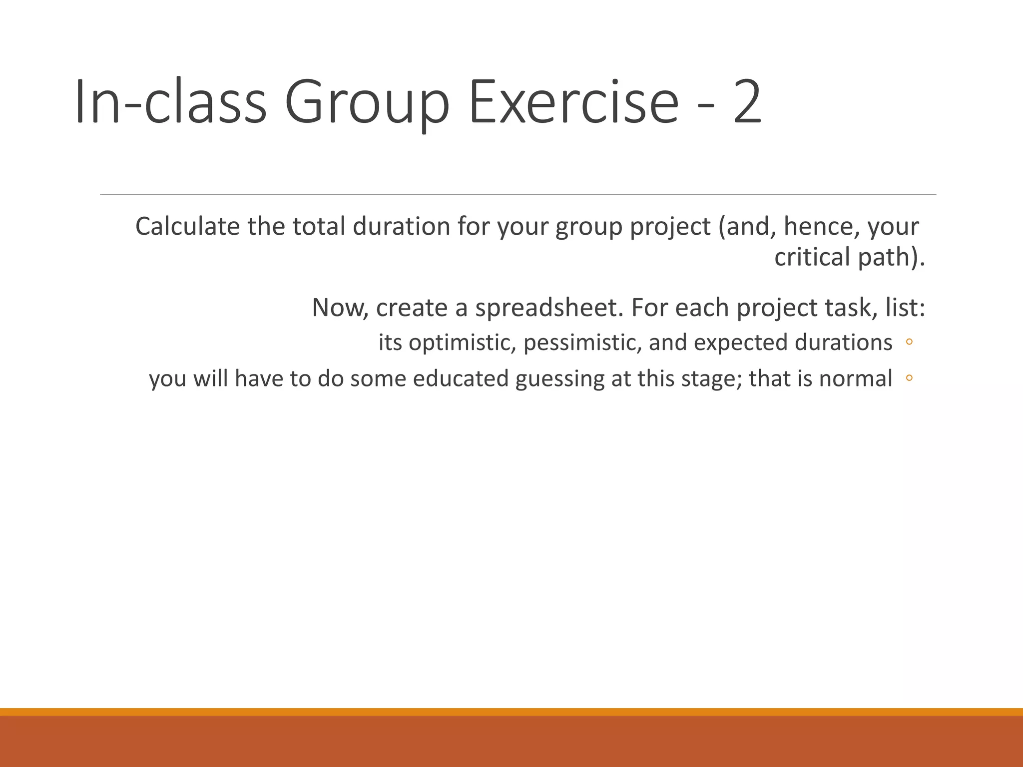 In-class Group Exercise - 2
Calculate the total duration for your group project (and, hence, your
critical path).
Now, create a spreadsheet. For each project task, list:
◦its optimistic, pessimistic, and expected durations
◦you will have to do some educated guessing at this stage; that is normal
 