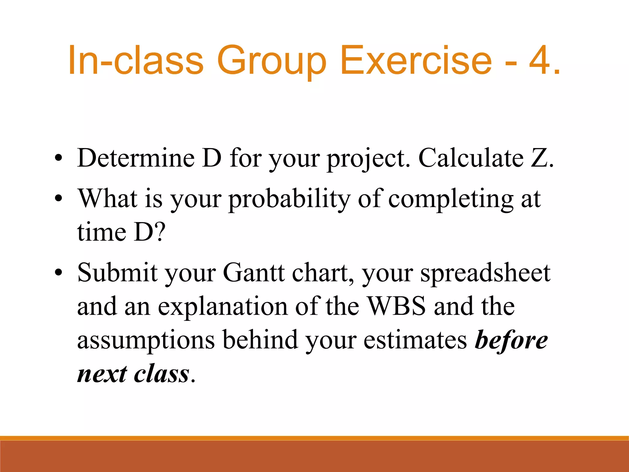 • Determine D for your project. Calculate Z.
• What is your probability of completing at
time D?
• Submit your Gantt chart, your spreadsheet
and an explanation of the WBS and the
assumptions behind your estimates before
next class.
In-class Group Exercise - 4.
 