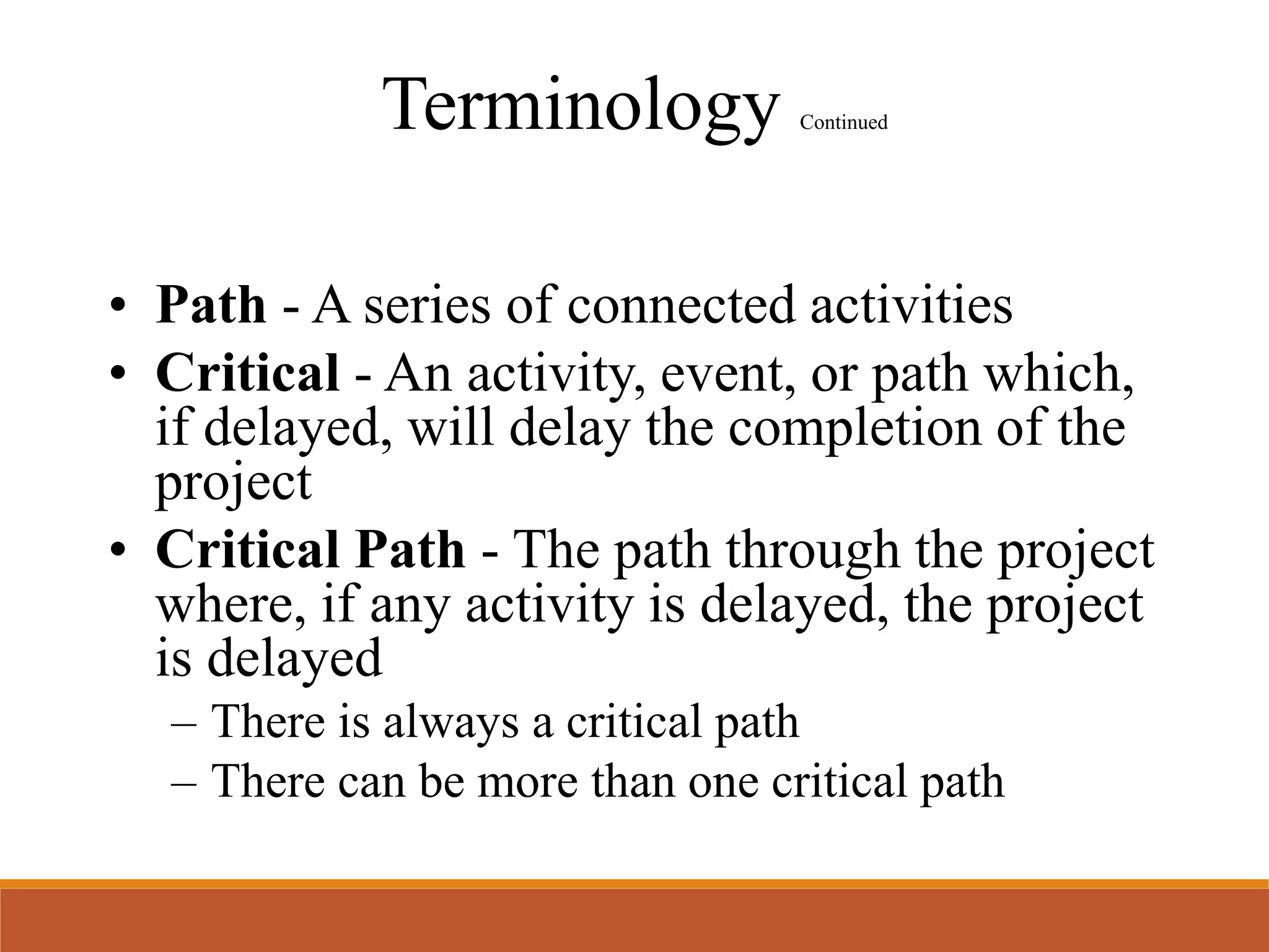 Terminology Continued
• Path - A series of connected activities
• Critical - An activity, event, or path which,
if delayed, will delay the completion of the
project
• Critical Path - The path through the project
where, if any activity is delayed, the project
is delayed
– There is always a critical path
– There can be more than one critical path
 