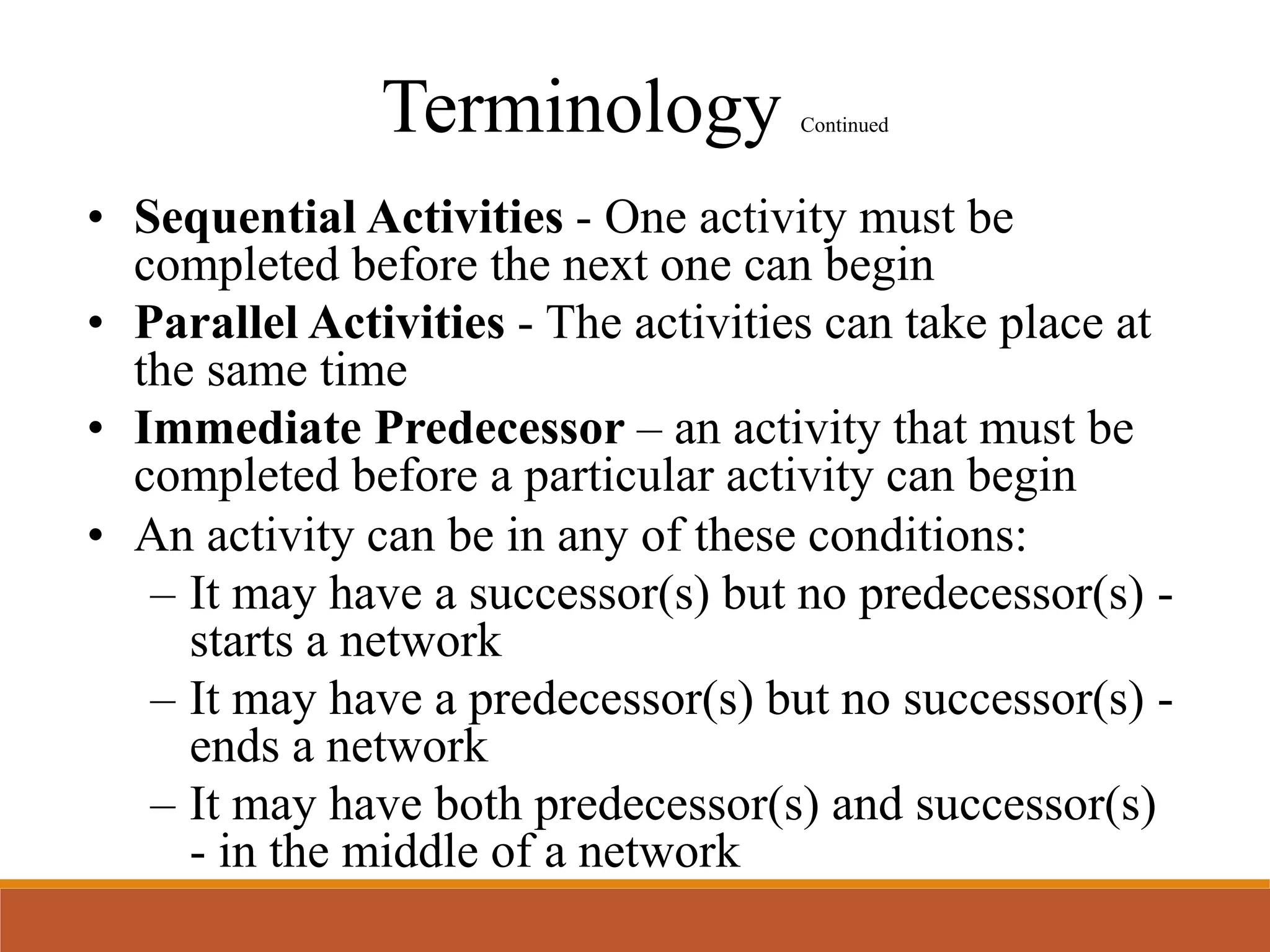 Terminology Continued
• Sequential Activities - One activity must be
completed before the next one can begin
• Parallel Activities - The activities can take place at
the same time
• Immediate Predecessor – an activity that must be
completed before a particular activity can begin
• An activity can be in any of these conditions:
– It may have a successor(s) but no predecessor(s) -
starts a network
– It may have a predecessor(s) but no successor(s) -
ends a network
– It may have both predecessor(s) and successor(s)
- in the middle of a network
 