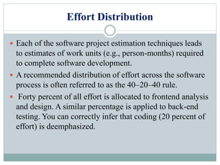Effort Distribution
 Each of the software project estimation techniques leads
to estimates of work units (e.g., person-months) required
to complete software development.
 A recommended distribution of effort across the software
process is often referred to as the 40–20–40 rule.
 Forty percent of all effort is allocated to frontend analysis
and design. A similar percentage is applied to back-end
testing. You can correctly infer that coding (20 percent of
effort) is deemphasized.
 