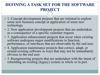DEFINING A TASK SET FOR THE SOFTWARE
PROJECT
 1. Concept development projects that are initiated to explore
some new business concept or application of some new
technology.
 2. New application development projects that are undertaken
as a consequence of a specific customer request.
 3. Application enhancement projects that occur when existing
software undergoes major modifications to function,
performance, or interfaces that are observable by the end user.
 4. Application maintenance projects that correct, adapt, or
extend existing software in ways that may not be immediately
obvious to the end user.
 5. Reengineering projects that are undertaken with the intent of
rebuilding an existing (legacy) system in whole or in part.
 
