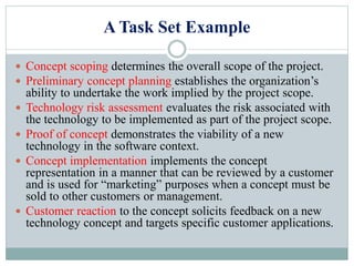 A Task Set Example
 Concept scoping determines the overall scope of the project.
 Preliminary concept planning establishes the organization’s
ability to undertake the work implied by the project scope.
 Technology risk assessment evaluates the risk associated with
the technology to be implemented as part of the project scope.
 Proof of concept demonstrates the viability of a new
technology in the software context.
 Concept implementation implements the concept
representation in a manner that can be reviewed by a customer
and is used for “marketing” purposes when a concept must be
sold to other customers or management.
 Customer reaction to the concept solicits feedback on a new
technology concept and targets specific customer applications.
 