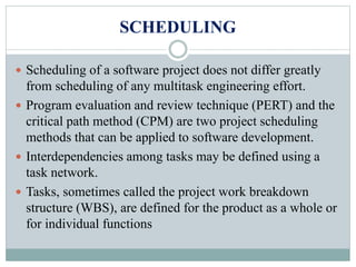 SCHEDULING
 Scheduling of a software project does not differ greatly
from scheduling of any multitask engineering effort.
 Program evaluation and review technique (PERT) and the
critical path method (CPM) are two project scheduling
methods that can be applied to software development.
 Interdependencies among tasks may be defined using a
task network.
 Tasks, sometimes called the project work breakdown
structure (WBS), are defined for the product as a whole or
for individual functions
 