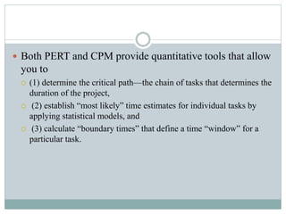  Both PERT and CPM provide quantitative tools that allow
you to
 (1) determine the critical path—the chain of tasks that determines the
duration of the project,
 (2) establish “most likely” time estimates for individual tasks by
applying statistical models, and
 (3) calculate “boundary times” that define a time “window” for a
particular task.
 