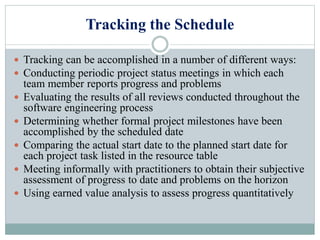Tracking the Schedule
 Tracking can be accomplished in a number of different ways:
 Conducting periodic project status meetings in which each
team member reports progress and problems
 Evaluating the results of all reviews conducted throughout the
software engineering process
 Determining whether formal project milestones have been
accomplished by the scheduled date
 Comparing the actual start date to the planned start date for
each project task listed in the resource table
 Meeting informally with practitioners to obtain their subjective
assessment of progress to date and problems on the horizon
 Using earned value analysis to assess progress quantitatively
 