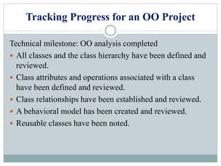 Tracking Progress for an OO Project
Technical milestone: OO analysis completed
 All classes and the class hierarchy have been defined and
reviewed.
 Class attributes and operations associated with a class
have been defined and reviewed.
 Class relationships have been established and reviewed.
 A behavioral model has been created and reviewed.
 Reusable classes have been noted.
 