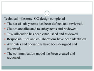 Technical milestone: OO design completed
 The set of subsystems has been defined and reviewed.
 Classes are allocated to subsystems and reviewed.
 Task allocation has been established and reviewed
 Responsibilities and collaborations have been identified.
 Attributes and operations have been designed and
reviewed.
 The communication model has been created and
reviewed.
 