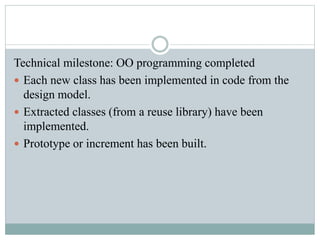 Technical milestone: OO programming completed
 Each new class has been implemented in code from the
design model.
 Extracted classes (from a reuse library) have been
implemented.
 Prototype or increment has been built.
 