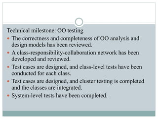 Technical milestone: OO testing
 The correctness and completeness of OO analysis and
design models has been reviewed.
 A class-responsibility-collaboration network has been
developed and reviewed.
 Test cases are designed, and class-level tests have been
conducted for each class.
 Test cases are designed, and cluster testing is completed
and the classes are integrated.
 System-level tests have been completed.
 