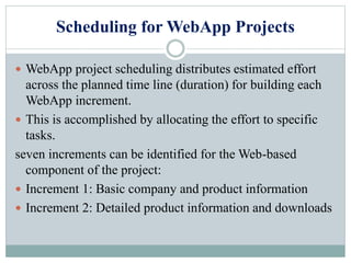 Scheduling for WebApp Projects
 WebApp project scheduling distributes estimated effort
across the planned time line (duration) for building each
WebApp increment.
 This is accomplished by allocating the effort to specific
tasks.
seven increments can be identified for the Web-based
component of the project:
 Increment 1: Basic company and product information
 Increment 2: Detailed product information and downloads
 