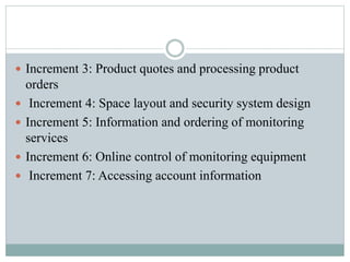  Increment 3: Product quotes and processing product
orders
 Increment 4: Space layout and security system design
 Increment 5: Information and ordering of monitoring
services
 Increment 6: Online control of monitoring equipment
 Increment 7: Accessing account information
 