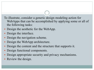 To illustrate, consider a generic design modeling action for
WebApps that can be accomplished by applying some or all of
the following tasks:
 Design the aesthetic for the WebApp.
 Design the interface.
 Design the navigation scheme.
 Design the WebApp architecture.
 Design the content and the structure that supports it.
 Design functional components.
 Design appropriate security and privacy mechanisms.
 Review the design.
 