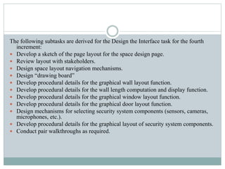 The following subtasks are derived for the Design the Interface task for the fourth
increment:
 Develop a sketch of the page layout for the space design page.
 Review layout with stakeholders.
 Design space layout navigation mechanisms.
 Design “drawing board”
 Develop procedural details for the graphical wall layout function.
 Develop procedural details for the wall length computation and display function.
 Develop procedural details for the graphical window layout function.
 Develop procedural details for the graphical door layout function.
 Design mechanisms for selecting security system components (sensors, cameras,
microphones, etc.).
 Develop procedural details for the graphical layout of security system components.
 Conduct pair walkthroughs as required.
 