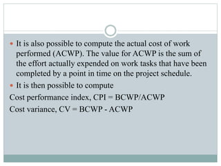  It is also possible to compute the actual cost of work
performed (ACWP). The value for ACWP is the sum of
the effort actually expended on work tasks that have been
completed by a point in time on the project schedule.
 It is then possible to compute
Cost performance index, CPI = BCWP/ACWP
Cost variance, CV = BCWP - ACWP
 