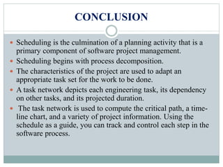 CONCLUSION
 Scheduling is the culmination of a planning activity that is a
primary component of software project management.
 Scheduling begins with process decomposition.
 The characteristics of the project are used to adapt an
appropriate task set for the work to be done.
 A task network depicts each engineering task, its dependency
on other tasks, and its projected duration.
 The task network is used to compute the critical path, a time-
line chart, and a variety of project information. Using the
schedule as a guide, you can track and control each step in the
software process.
 