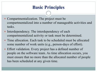 Basic Principles
 Compartmentalization. The project must be
compartmentalized into a number of manageable activities and
tasks.
 Interdependency. The interdependency of each
compartmentalized activity or task must be determined.
 Time allocation. Each task to be scheduled must be allocated
some number of work units (e.g., person-days of effort).
 Effort validation. Every project has a defined number of
people on the software team. As time allocation occurs, you
must ensure that no more than the allocated number of people
has been scheduled at any given time.
 