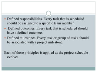  Defined responsibilities. Every task that is scheduled
should be assigned to a specific team member.
 Defined outcomes. Every task that is scheduled should
have a defined outcome.
 Defined milestones. Every task or group of tasks should
be associated with a project milestone.
Each of these principles is applied as the project schedule
evolves.
 
