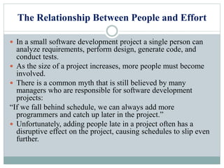 The Relationship Between People and Effort
 In a small software development project a single person can
analyze requirements, perform design, generate code, and
conduct tests.
 As the size of a project increases, more people must become
involved.
 There is a common myth that is still believed by many
managers who are responsible for software development
projects:
“If we fall behind schedule, we can always add more
programmers and catch up later in the project.”
 Unfortunately, adding people late in a project often has a
disruptive effect on the project, causing schedules to slip even
further.
 