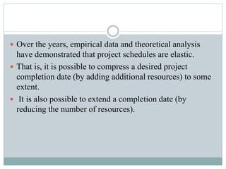  Over the years, empirical data and theoretical analysis
have demonstrated that project schedules are elastic.
 That is, it is possible to compress a desired project
completion date (by adding additional resources) to some
extent.
 It is also possible to extend a completion date (by
reducing the number of resources).
 