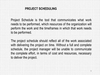 1
PROJECT SCHEDULING
Project Schedule is the tool that communicates what work
needs to be performed, which resources of the organization will
perform the work and the timeframes in which that work needs
to be performed.
The project schedule should reflect all of the work associated
with delivering the project on time. Without a full and complete
schedule, the project manager will be unable to communicate
the complete effort, in terms of cost and resources, necessary
to deliver the project.
 