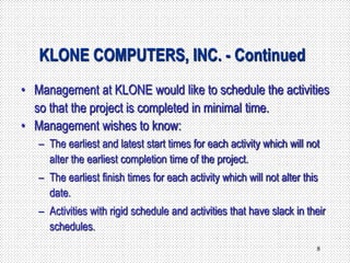 8
KLONE COMPUTERS, INC. - Continued
• Management at KLONE would like to schedule the activities
so that the project is completed in minimal time.
• Management wishes to know:
– The earliest and latest start times for each activity which will not
alter the earliest completion time of the project.
– The earliest finish times for each activity which will not alter this
date.
– Activities with rigid schedule and activities that have slack in their
schedules.
 