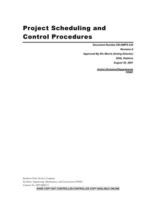 Project Scheduling and
Control Procedures
                                                                       Document Number EN-DMPS-224
                                                                                             Revision 0
                                                                Approved By Ric Morris (Acting Director)
                                                                                          DHQ, Stations
                                                                                        August 30, 2001

                                                                           Active Divisions/Departments
                                                                                                  FEMC




Raytheon Polar Services Company
Facilities, Engineering, Maintenance, and Construction (FEMC)
Contract No. OPP 0000373
              HARD COPY NOT CONTROLLED-CONTROLLED COPY AVAILABLE ONLINE
 