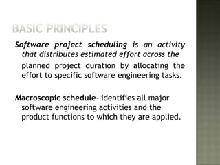 Software project scheduling is an activity
  that distributes estimated effort across the
  planned project duration by allocating the
  effort to specific software engineering tasks.

Macroscopic schedule- identifies all major
 software engineering activities and the
 product functions to which they are applied.
 