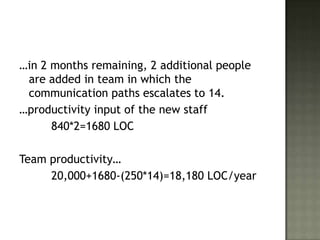 …in 2 months remaining, 2 additional people
 are added in team in which the
 communication paths escalates to 14.
…productivity input of the new staff
      840*2=1680 LOC

Team productivity…
     20,000+1680-(250*14)=18,180 LOC/year
 