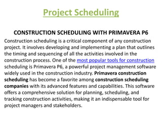 Project Scheduling
CONSTRUCTION SCHEDULING WITH PRIMAVERA P6
Construction scheduling is a critical component of any construction
project. It involves developing and implementing a plan that outlines
the timing and sequencing of all the activities involved in the
construction process. One of the most popular tools for construction
scheduling is Primavera P6, a powerful project management software
widely used in the construction industry. Primavera construction
scheduling has become a favorite among construction scheduling
companies with its advanced features and capabilities. This software
offers a comprehensive solution for planning, scheduling, and
tracking construction activities, making it an indispensable tool for
project managers and stakeholders.
 