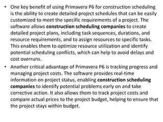 • One key benefit of using Primavera P6 for construction scheduling
is the ability to create detailed project schedules that can be easily
customized to meet the specific requirements of a project. The
software allows construction scheduling companies to create
detailed project plans, including task sequences, durations, and
resource requirements, and to assign resources to specific tasks.
This enables them to optimize resource utilization and identify
potential scheduling conflicts, which can help to avoid delays and
cost overruns.
• Another critical advantage of Primavera P6 is tracking progress and
managing project costs. The software provides real-time
information on project status, enabling construction scheduling
companies to identify potential problems early on and take
corrective action. It also allows them to track project costs and
compare actual prices to the project budget, helping to ensure that
the project stays within budget.
 
