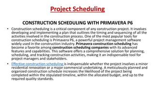 Project Scheduling
CONSTRUCTION SCHEDULING WITH PRIMAVERA P6
• Construction scheduling is a critical component of any construction project. It involves
developing and implementing a plan that outlines the timing and sequencing of all the
activities involved in the construction process. One of the most popular tools for
construction scheduling is Primavera P6, a powerful project management software
widely used in the construction industry. Primavera construction scheduling has
become a favorite among construction scheduling companies with its advanced
features and capabilities. This software offers a comprehensive solution for planning,
scheduling, and tracking construction activities, making it an indispensable tool for
project managers and stakeholders.
• Effective construction scheduling is indispensable whether the project involves a minor
residential renovation or a major commercial undertaking. A meticulously planned and
organized construction schedule increases the likelihood of the project being
completed within the stipulated timeline, within the allocated budget, and up to the
required quality standards.
 