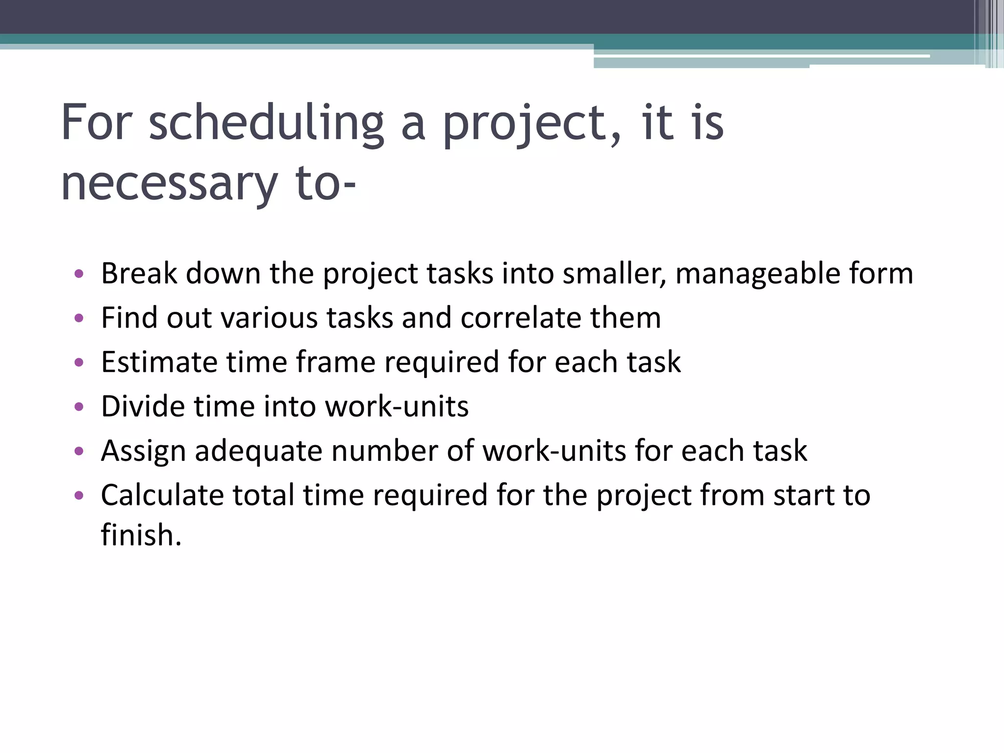 For scheduling a project, it is
necessary to-
• Break down the project tasks into smaller, manageable form
• Find out various tasks and correlate them
• Estimate time frame required for each task
• Divide time into work-units
• Assign adequate number of work-units for each task
• Calculate total time required for the project from start to
finish.
 