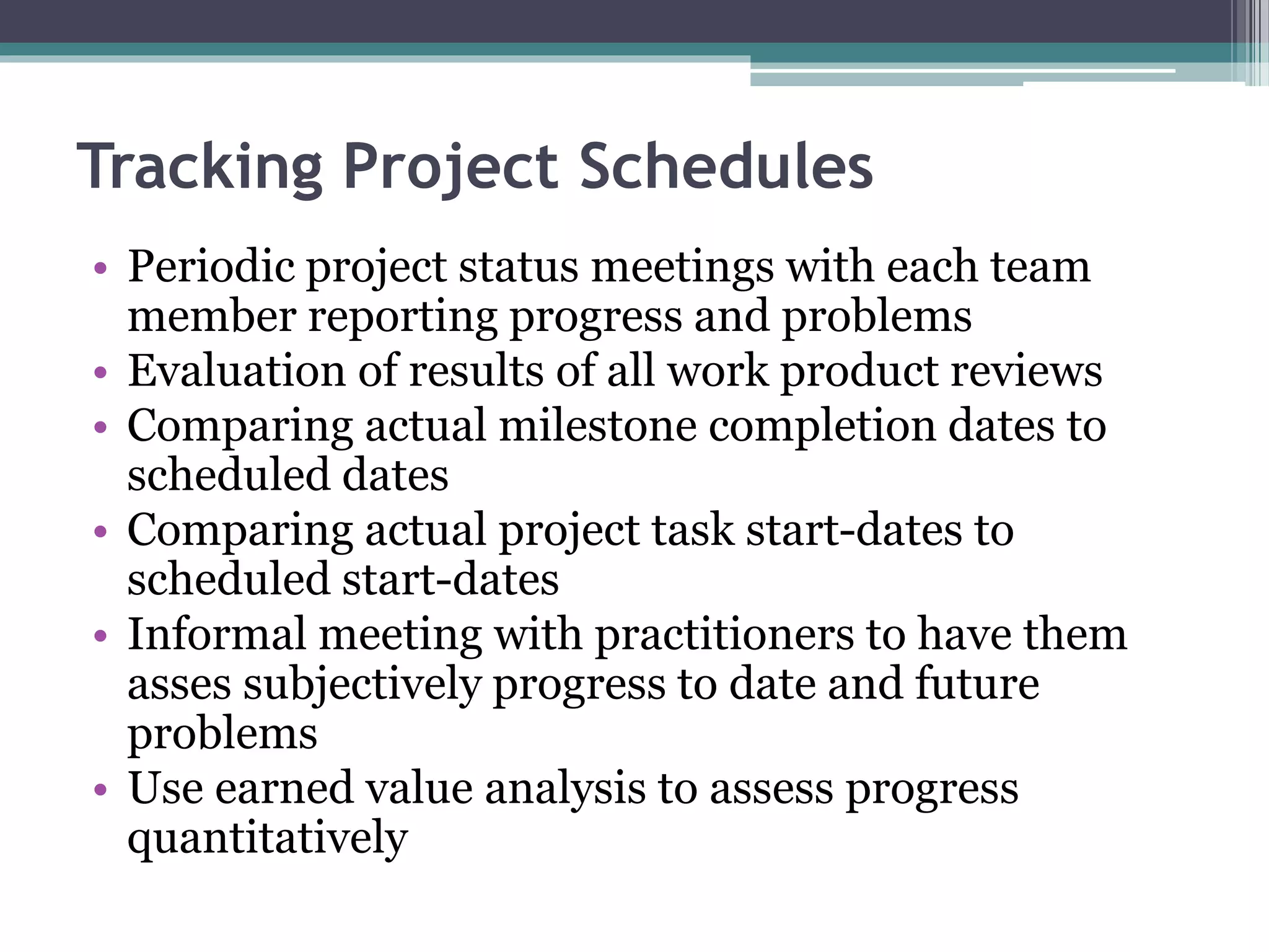 Tracking Project Schedules
• Periodic project status meetings with each team
member reporting progress and problems
• Evaluation of results of all work product reviews
• Comparing actual milestone completion dates to
scheduled dates
• Comparing actual project task start-dates to
scheduled start-dates
• Informal meeting with practitioners to have them
asses subjectively progress to date and future
problems
• Use earned value analysis to assess progress
quantitatively
 