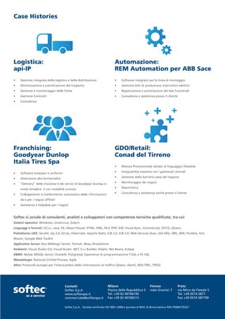Case Histories




Logistica:                                                                    Automazione:
api-IP                                                                        REM Automation per ABB Sace
•	   Gestione integrata della logistica e della distribuzione                 •	    Software integrato per la linea di montaggio
•	   Ottimizzazione e pianificazione del trasporto                            •	    Gestione lotti di produzione interruttori elettrici
•	   Gestione e monitoraggio delle flotte                                     •	    Registrazione e archiviazione dei test funzionali
•	   Gestione Contratti                                                       •	    Consulenza e assistenza presso il cliente
•	   Consulenza




Franchising:                                                                  GDO/Retail:
Goodyear Dunlop                                                               Conad del Tirreno
Italia Tires Spa
                                                                              •	    Motore Promozionale dotato di linguaggio flessibile
                                                                              •	    Integrabilità massima con i gestionali centrali
•	   Software modulari e uniformi
                                                                              •	    Gestione della barriera casse del negozio
•	   Attenzione alla territorialità
                                                                              •	    Monitoraggio dei negozi
•	   “Delivery” delle iniziative e dei servizi di Goodyear Dunlop in
                                                                              •	    Reportistica
     modo semplice e con modalità univoca
                                                                              •	    Consulenza e assistenza anche presso il cliente
•	   Collegamento e trasferimento automatico delle informazioni
     da e per i negozi affiliati
•	   Assistenza e helpdesk per i negozi



Softec si avvale di consulenti, analisti e sviluppatori con competenze tecniche qualificate, tra cui:
Sistemi operativi: Windows, Unix/Linux, Solaris
Linguaggi e formati: C/C++, Java, C#, Object Pascal, HTML, XML, Perl, PHP, ASP, Visual Basic, ActionScript, EXTJS, JQuery
Piattaforma J2EE: Servlet, Jsp 2.0, Struts, Hibernate, Apache Ibatis, EJB 2.0, EJB 3.0, Web Services (Axis, JAX-WS), JMS, JMX, Portlets, Ant,
Maven, Google Web Toolkit
Application Server: Bea Weblogic Server, Tomcat, JBoss, Broadvision
Ambienti: Visual Studio 6.0, Visual Studio .NET, C++ Builder, Delphi, Net Beans, Eclipse
DBMS: MySql, MSSQL Server, Oracle9i, Postgresql, Esperienze di programmazione T-SQL e PL-SQL
Metodologie: Rational Unified Process, Agile
Altro: Protocolli europei per l’interscambio delle informazioni di traffico (Datex, AlertC, RDS-TMC, TPEG)




                                      Contatti                           Milano                            Firenze                Prato
                                      Softec S.p.A                       Piazza della Repubblica 5         viale Gramsci 7        via Mino da Fiesole 5
                                      www.softecspa.it                   Tel. +39 02 40706195                                     Tel. +39 0574 5877
                                      commerciale@softecspa.it           Fax +39 02 40706513                                      Fax +39 0574 587799

                                      Softec S.p.A. - Società certificata ISO 9001-2008 e quotata al MAC di Borsa Italiana ISIN IT0004735327
 