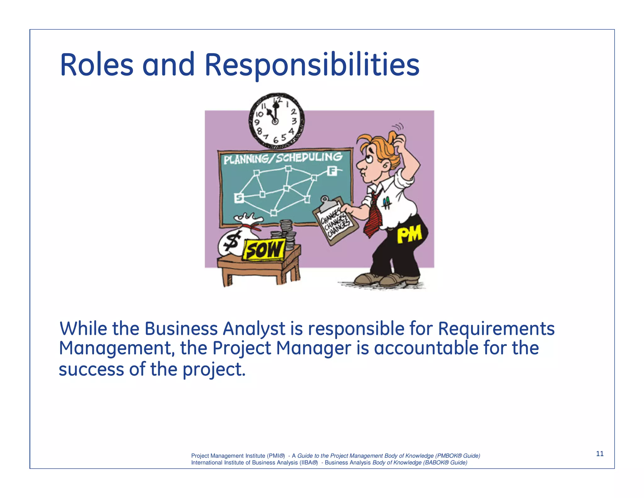 Roles and Responsibilities




While the Business Analyst is responsible for Requirements
Management, the Project Manager is accountable for the
success of the project.



               Project Management Institute (PMI®) - A Guide to the Project Management Body of Knowledge (PMBOK® Guide)    11
               International Institute of Business Analysis (IIBA®) - Business Analysis Body of Knowledge (BABOK® Guide)
 