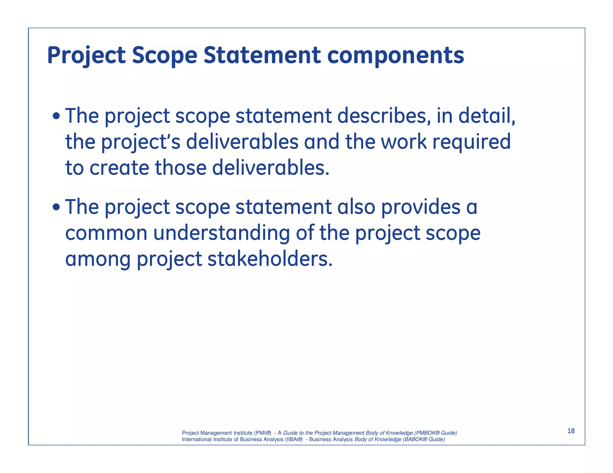 Project Scope Statement components

• The project scope statement describes, in detail,
  the project’s deliverables and the work required
  to create those deliverables.
• The project scope statement also provides a
  common understanding of the project scope
  among project stakeholders.




              Project Management Institute (PMI®) - A Guide to the Project Management Body of Knowledge (PMBOK® Guide)    18
              International Institute of Business Analysis (IIBA®) - Business Analysis Body of Knowledge (BABOK® Guide)
 
