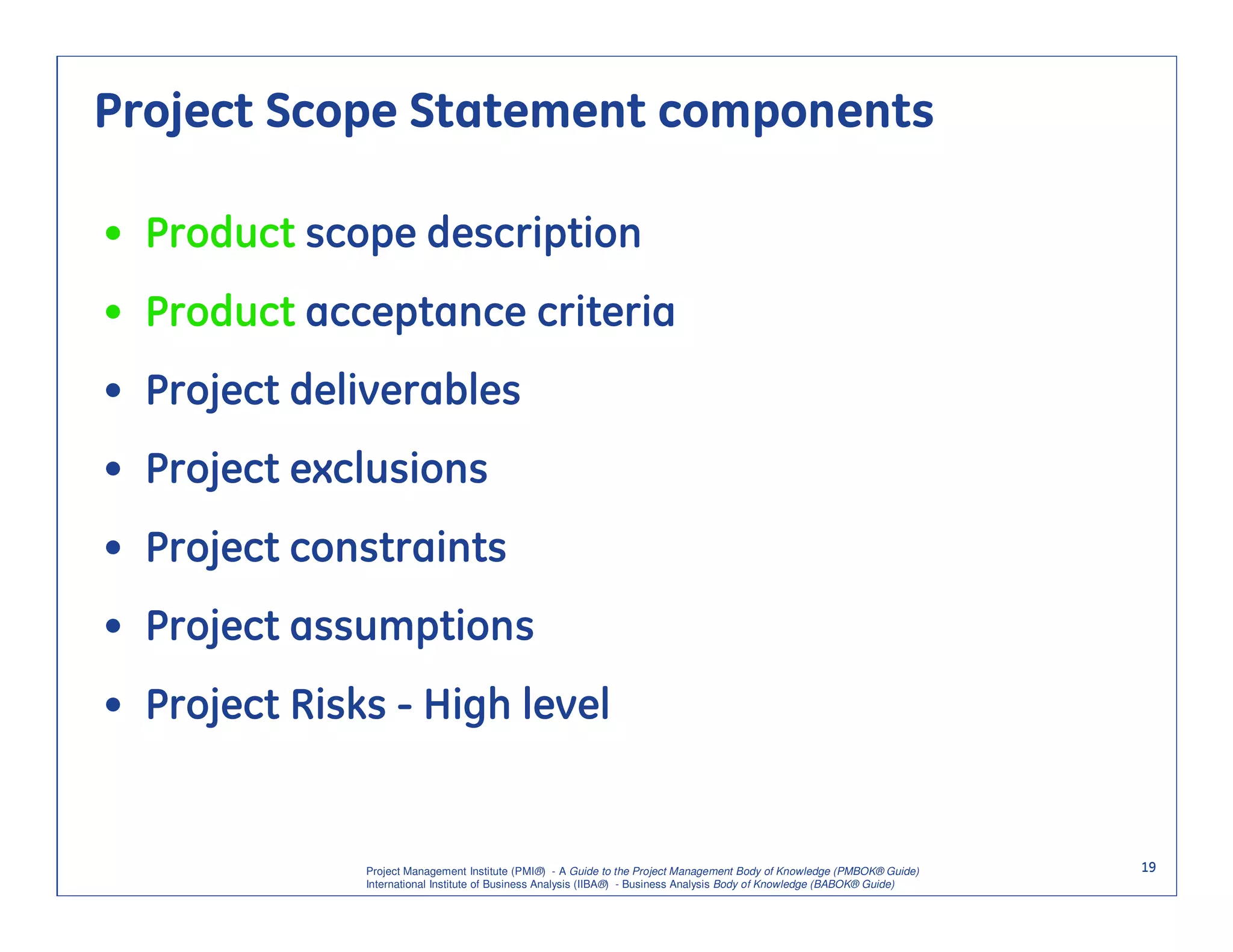 Project Scope Statement components

• Product scope description
• Product acceptance criteria
• Project deliverables
• Project exclusions
• Project constraints
• Project assumptions
• Project Risks - High level


              Project Management Institute (PMI®) - A Guide to the Project Management Body of Knowledge (PMBOK® Guide)    19
              International Institute of Business Analysis (IIBA®) - Business Analysis Body of Knowledge (BABOK® Guide)
 
