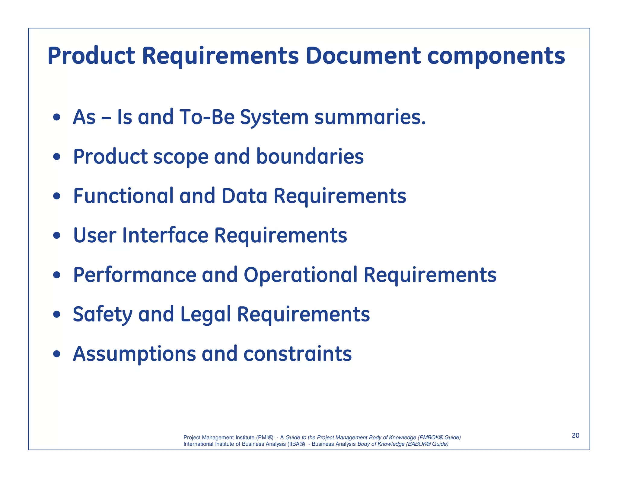 Product Requirements Document components

• As – Is and To-Be System summaries.
• Product scope and boundaries
• Functional and Data Requirements
• User Interface Requirements
• Performance and Operational Requirements
• Safety and Legal Requirements
• Assumptions and constraints


             Project Management Institute (PMI®) - A Guide to the Project Management Body of Knowledge (PMBOK® Guide)    20
             International Institute of Business Analysis (IIBA®) - Business Analysis Body of Knowledge (BABOK® Guide)
 