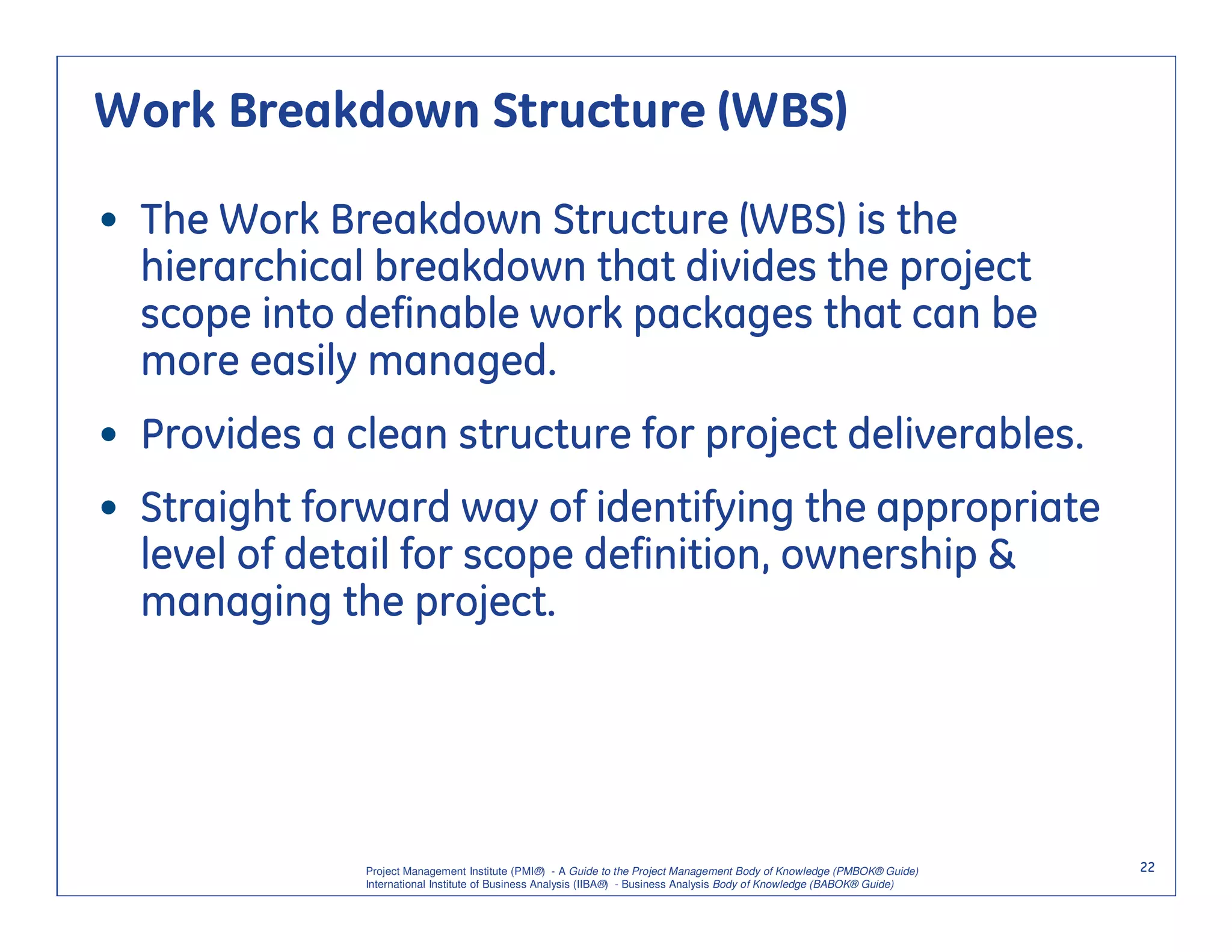 Work Breakdown Structure (WBS)

• The Work Breakdown Structure (WBS) is the
  hierarchical breakdown that divides the project
  scope into definable work packages that can be
  more easily managed.
• Provides a clean structure for project deliverables.
• Straight forward way of identifying the appropriate
  level of detail for scope definition, ownership &
  managing the project.




              Project Management Institute (PMI®) - A Guide to the Project Management Body of Knowledge (PMBOK® Guide)    22
              International Institute of Business Analysis (IIBA®) - Business Analysis Body of Knowledge (BABOK® Guide)
 