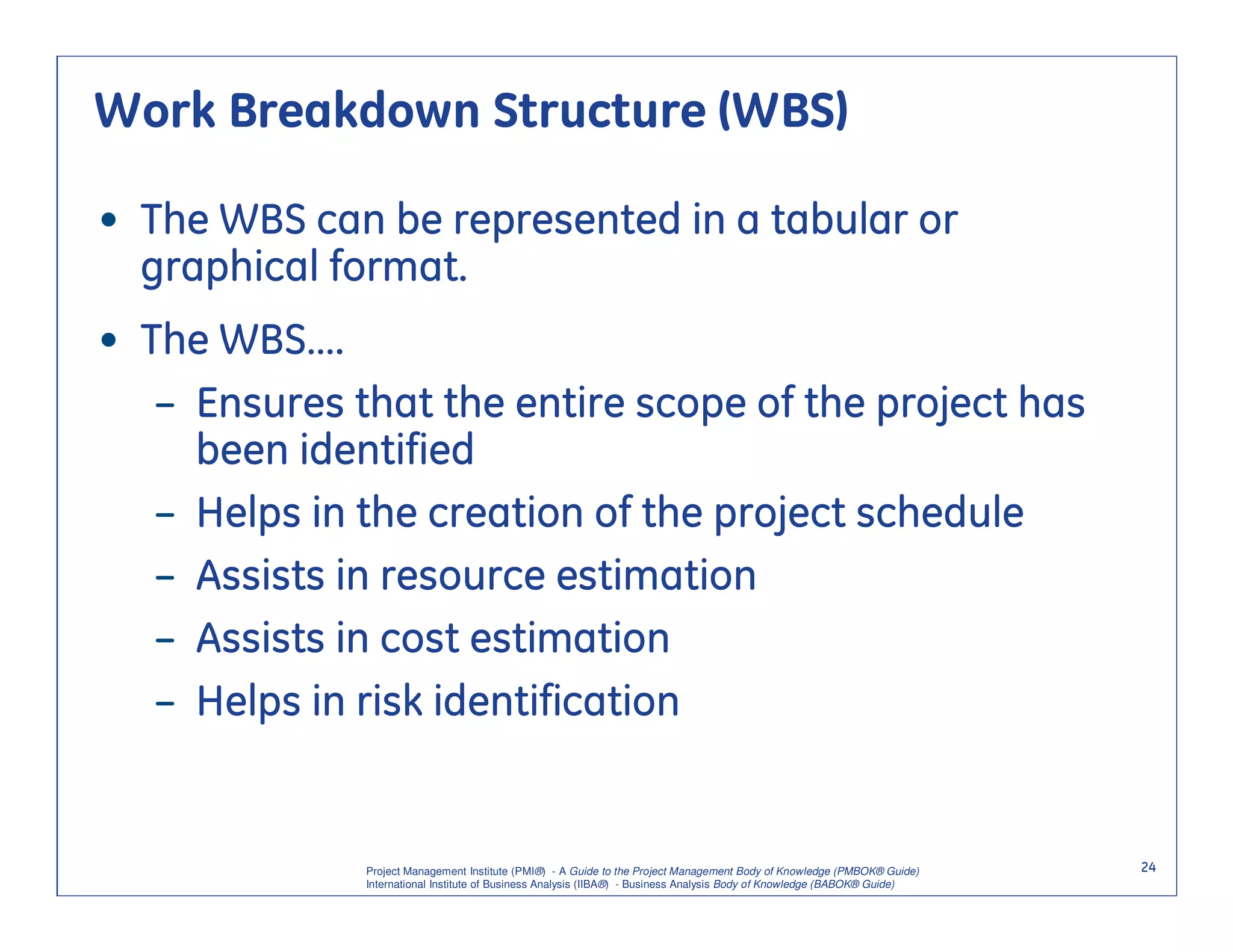 Work Breakdown Structure (WBS)

• The WBS can be represented in a tabular or
  graphical format.
• The WBS….
   – Ensures that the entire scope of the project has
     been identified
   – Helps in the creation of the project schedule
   – Assists in resource estimation
   – Assists in cost estimation
   – Helps in risk identification


              Project Management Institute (PMI®) - A Guide to the Project Management Body of Knowledge (PMBOK® Guide)    24
              International Institute of Business Analysis (IIBA®) - Business Analysis Body of Knowledge (BABOK® Guide)
 